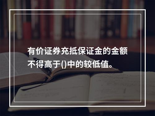 有价证券充抵保证金的金额不得高于()中的较低值。