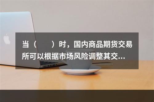 当（　　）时，国内商品期货交易所可以根据市场风险调整其交易保