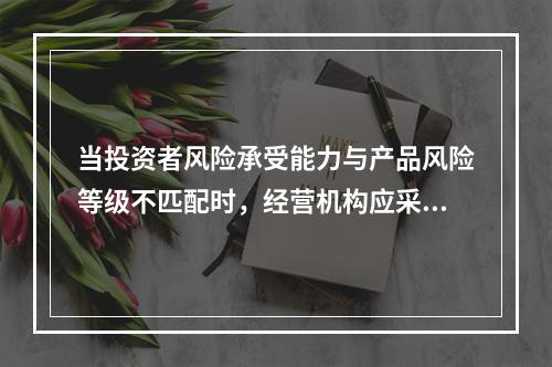 当投资者风险承受能力与产品风险等级不匹配时，经营机构应采取的