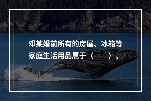 邓某婚前所有的房屋、冰箱等家庭生活用品属于（　　）。