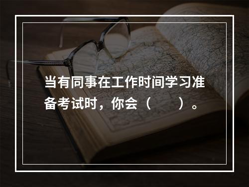 当有同事在工作时间学习准备考试时，你会（　　）。