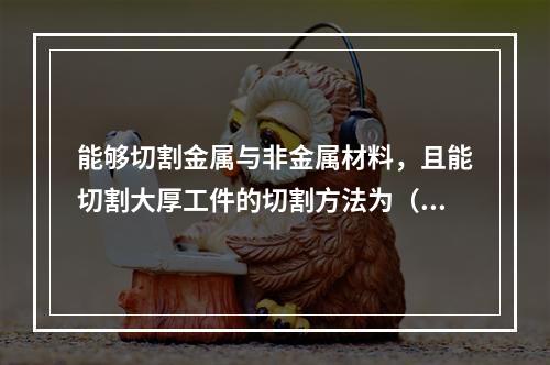 能够切割金属与非金属材料，且能切割大厚工件的切割方法为（）。