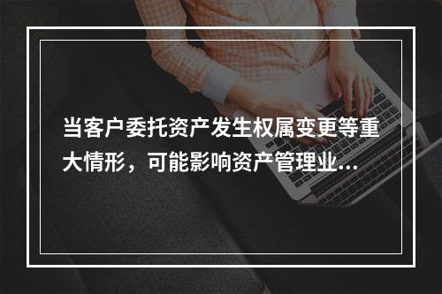 当客户委托资产发生权属变更等重大情形，可能影响资产管理业务正