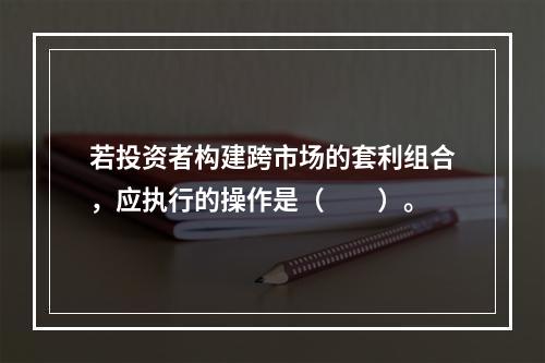 若投资者构建跨市场的套利组合，应执行的操作是（　　）。