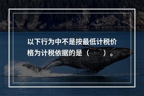 以下行为中不是按最低计税价格为计税依据的是（　　）。