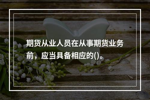 期货从业人员在从事期货业务前，应当具备相应的()。