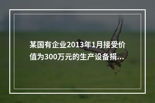 某国有企业2013年1月接受价值为300万元的生产设备捐赠，