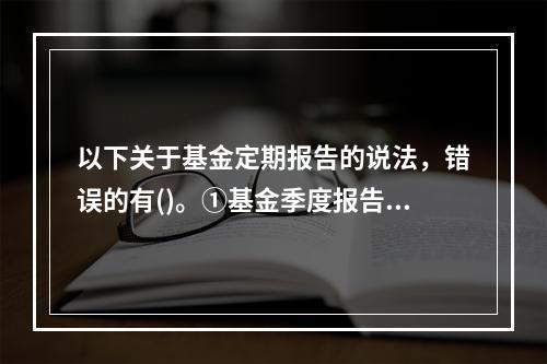 以下关于基金定期报告的说法，错误的有()。①基金季度报告中投