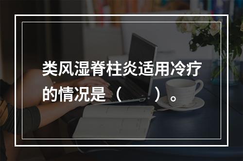 类风湿脊柱炎适用冷疗的情况是（　　）。