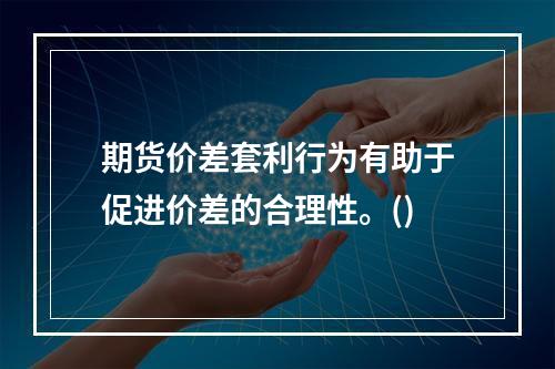 期货价差套利行为有助于促进价差的合理性。()