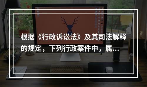 根据《行政诉讼法》及其司法解释的规定，下列行政案件中，属于行