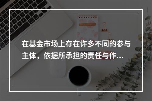 在基金市场上存在许多不同的参与主体，依据所承担的责任与作用的