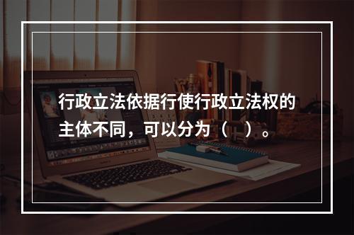 行政立法依据行使行政立法权的主体不同，可以分为（　）。