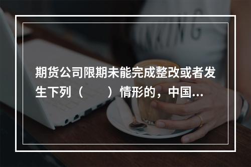 期货公司限期未能完成整改或者发生下列（　　）情形的，中国证监