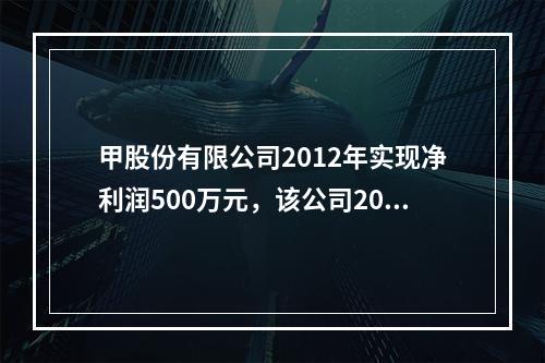 甲股份有限公司2012年实现净利润500万元，该公司2012