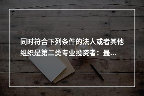 同时符合下列条件的法人或者其他组织是第二类专业投资者：最近1