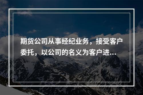 期货公司从事经纪业务，接受客户委托，以公司的名义为客户进行期