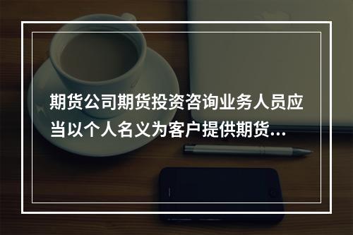 期货公司期货投资咨询业务人员应当以个人名义为客户提供期货投资