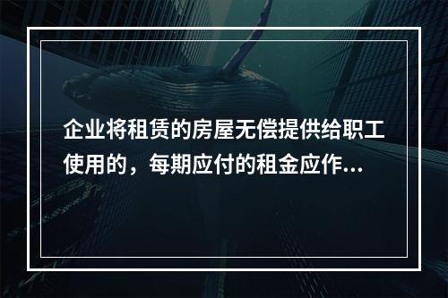 企业将租赁的房屋无偿提供给职工使用的，每期应付的租金应作为应