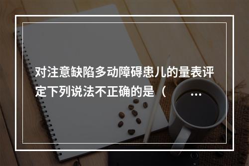 对注意缺陷多动障碍患儿的量表评定下列说法不正确的是（　　）