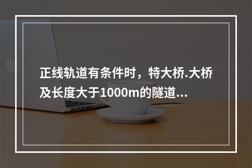 正线轨道有条件时，特大桥.大桥及长度大于1000m的隧道内，