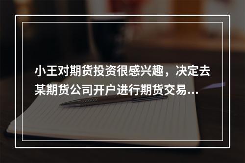 小王对期货投资很感兴趣，决定去某期货公司开户进行期货交易。由