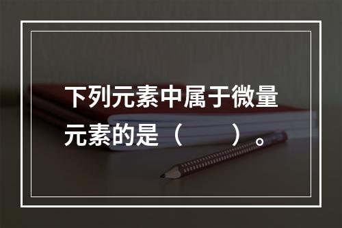 下列元素中属于微量元素的是（　　）。