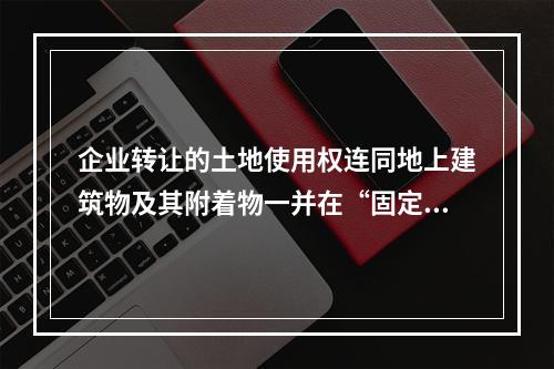 企业转让的土地使用权连同地上建筑物及其附着物一并在“固定资产