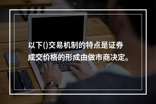 以下()交易机制的特点是证券成交价格的形成由做市商决定。