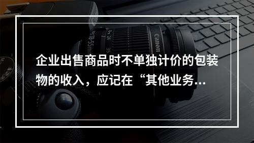 企业出售商品时不单独计价的包装物的收入，应记在“其他业务收入