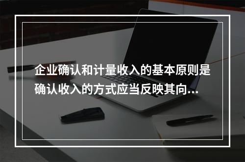 企业确认和计量收入的基本原则是确认收入的方式应当反映其向客户