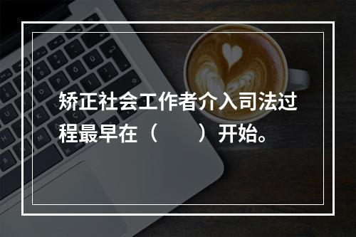 矫正社会工作者介入司法过程最早在（　　）开始。