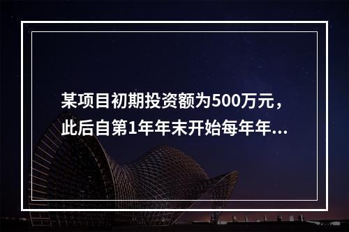 某项目初期投资额为500万元，此后自第1年年末开始每年年末