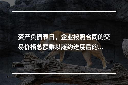 资产负债表日，企业按照合同的交易价格总额乘以履约进度后的金额