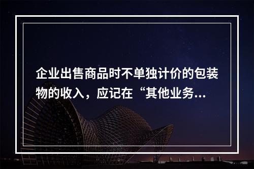 企业出售商品时不单独计价的包装物的收入，应记在“其他业务收入