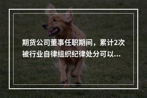 期货公司董事任职期间，累计2次被行业自律组织纪律处分可以将其