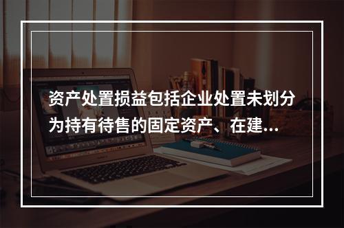 资产处置损益包括企业处置未划分为持有待售的固定资产、在建工程