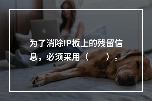 为了消除IP板上的残留信息，必须采用（　　）。