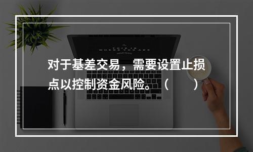 对于基差交易，需要设置止损点以控制资金风险。（　　）