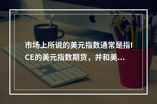 市场上所说的美元指数通常是指ICE的美元指数期货，并和美联储