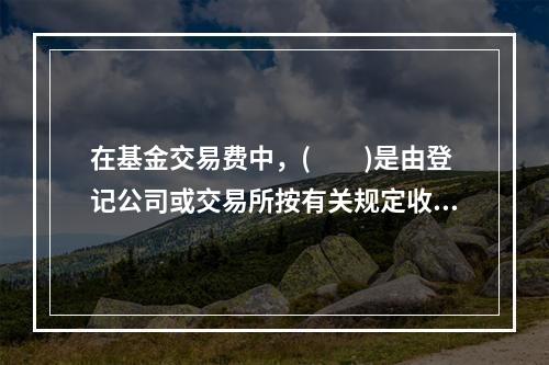 在基金交易费中，(  )是由登记公司或交易所按有关规定收取的