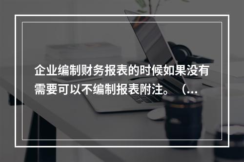 企业编制财务报表的时候如果没有需要可以不编制报表附注。（　）