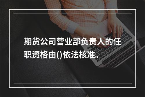 期货公司营业部负责人的任职资格由()依法核准。