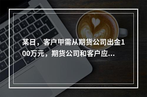 某日，客户甲需从期货公司出金100万元，期货公司和客户应当通