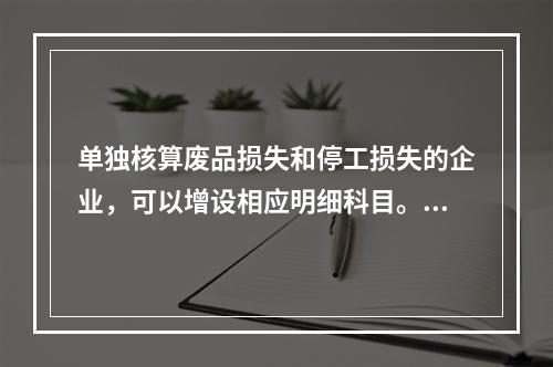 单独核算废品损失和停工损失的企业，可以增设相应明细科目。（　