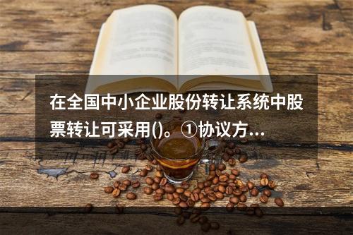 在全国中小企业股份转让系统中股票转让可采用()。①协议方式②