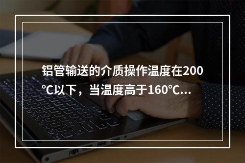 铝管输送的介质操作温度在200℃以下，当温度高于160℃时，