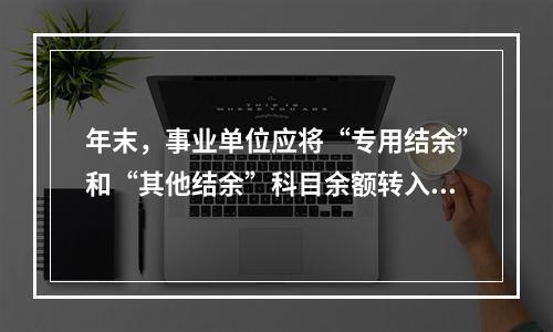 年末，事业单位应将“专用结余”和“其他结余”科目余额转入“非