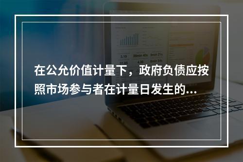 在公允价值计量下，政府负债应按照市场参与者在计量日发生的有序