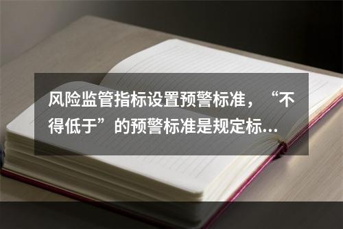 风险监管指标设置预警标准，“不得低于”的预警标准是规定标准的